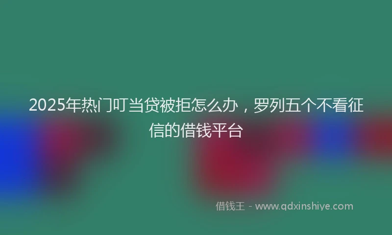 2025年热门叮当贷被拒怎么办，罗列五个不看征信的借钱平台