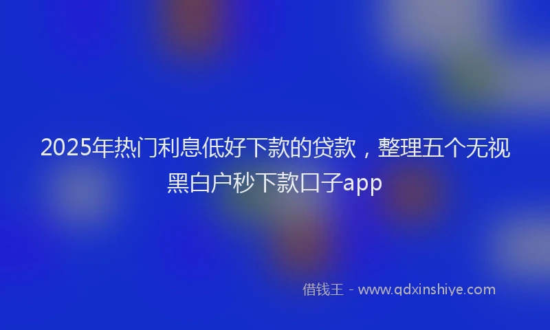 2025年热门利息低好下款的贷款,整理五个无视黑白户秒下款口子app