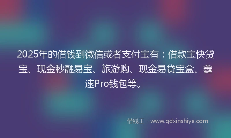 2025年的借钱到微信或者支付宝有：借款宝快贷宝、现金秒融易宝、旅游购、现金易贷宝盒、鑫速Pro钱包等。