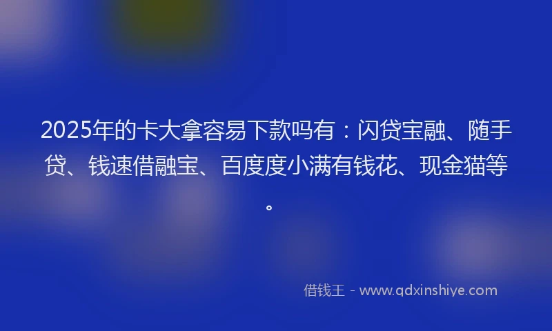 2025年的卡大拿容易下款吗有：闪贷宝融、随手贷、钱速借融宝、百度度小满有钱花、现金猫等。