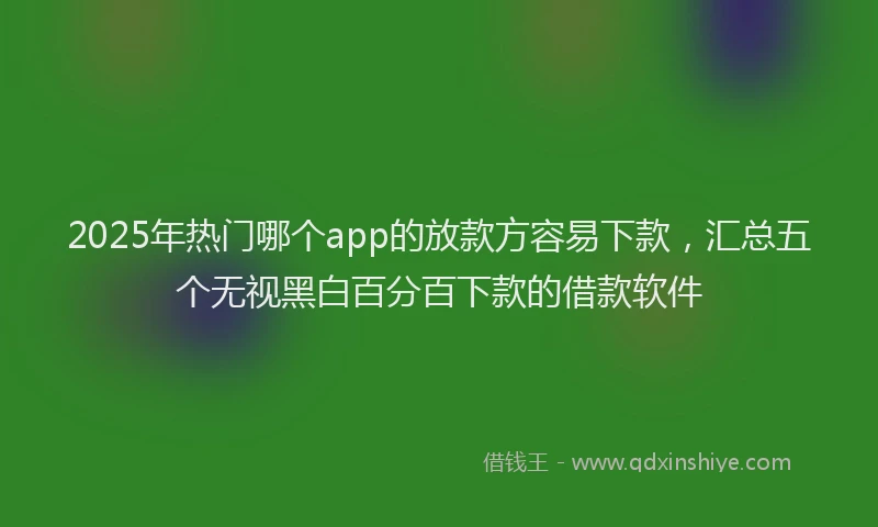 2025年热门哪个app的放款方容易下款，汇总五个无视黑白百分百下款的借款软件