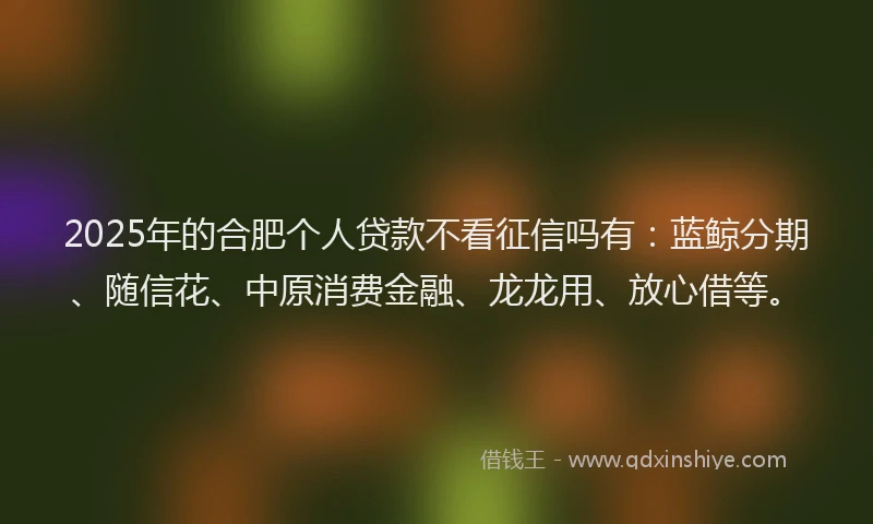 2025年的合肥个人贷款不看征信吗有：蓝鲸分期、随信花、中原消费金融、龙龙用、放心借等。