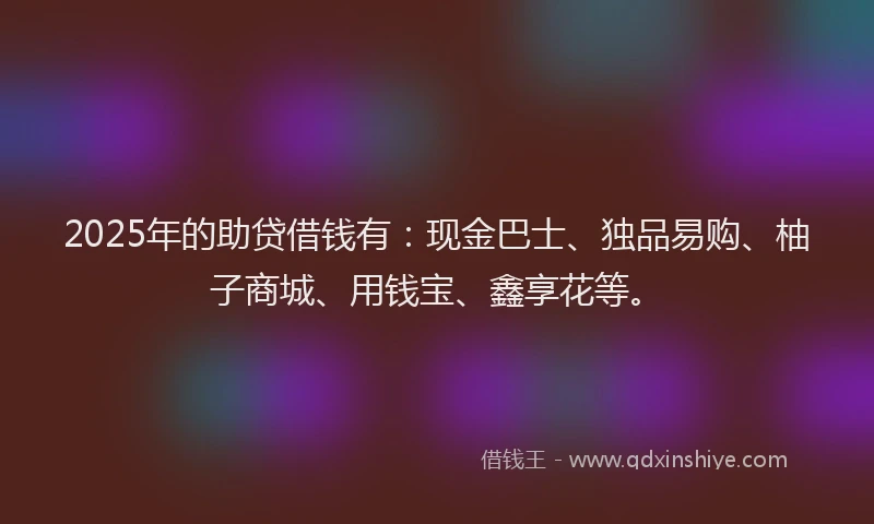 2025年的助贷借钱有：现金巴士、独品易购、柚子商城、用钱宝、鑫享花等。
