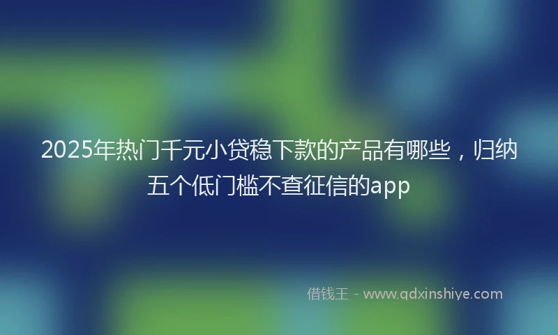 2025年热门千元小贷稳下款的产品有哪些，归纳五个低门槛不查征信的app