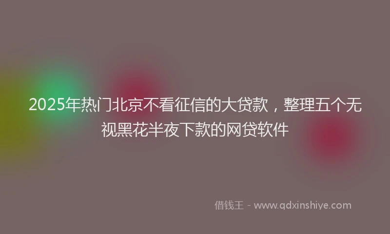 2025年热门北京不看征信的大贷款，整理五个无视黑花半夜下款的网贷软件