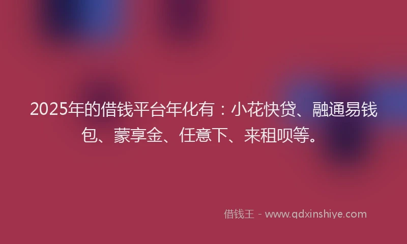 2025年的借钱平台年化有：小花快贷、融通易钱包、蒙享金、任意下、来租呗等。