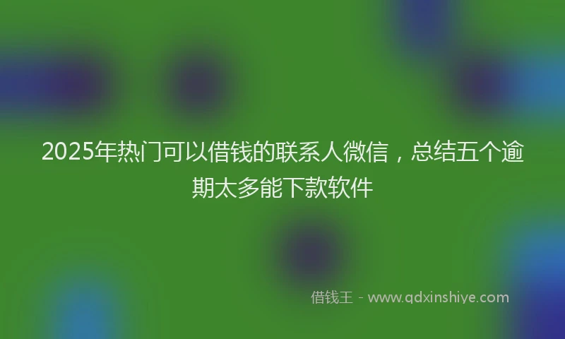 2025年热门可以借钱的联系人微信，总结五个逾期太多能下款软件