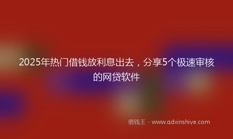 2025年热门借钱放利息出去，分享5个极速审核的网贷软件