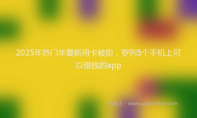2025年热门华夏新用卡被拒，罗列5个手机上可以借钱的app