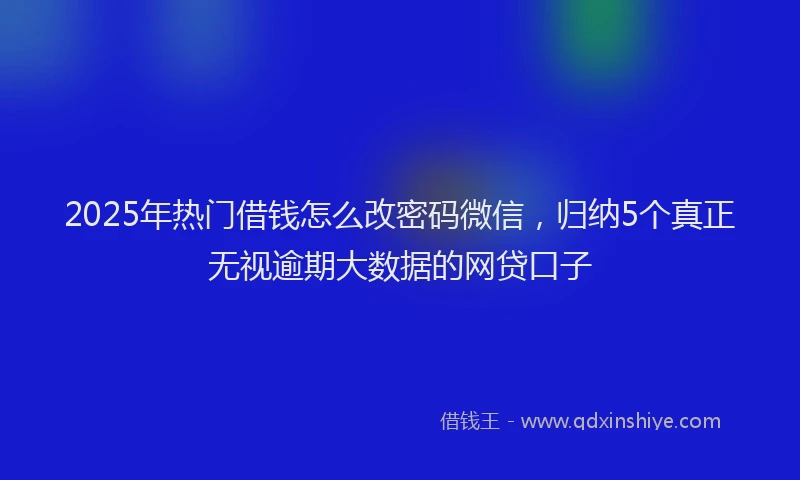 2025年热门借钱怎么改密码微信，归纳5个真正无视逾期大数据的网贷口子