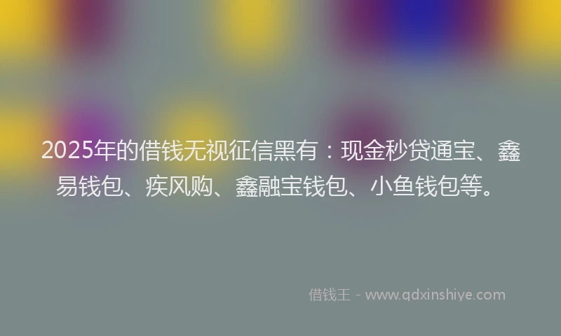 2025年的借钱无视征信黑有：现金秒贷通宝、鑫易钱包、疾风购、鑫融宝钱包、小鱼钱包等。