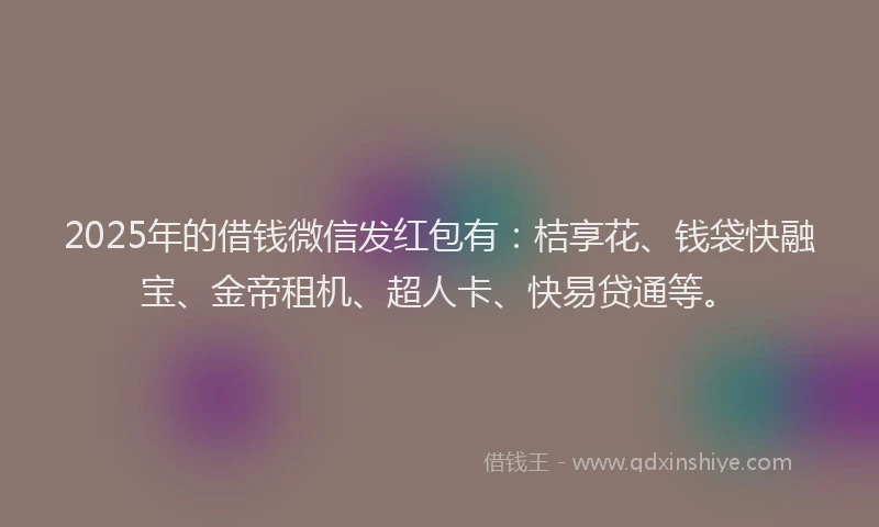 2025年的借钱微信发红包有：桔享花、钱袋快融宝、金帝租机、超人卡、快易贷通等。