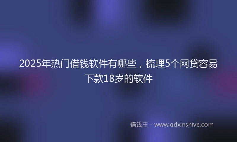 2025年热门借钱软件有哪些，梳理5个网贷容易下款18岁的软件