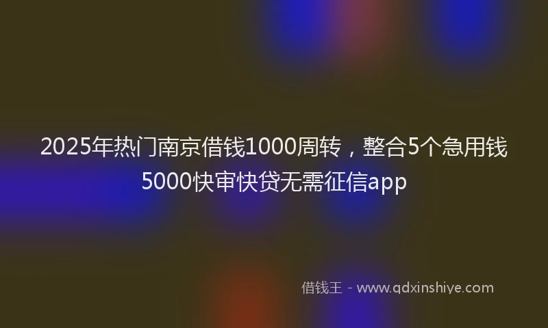 2025年热门南京借钱1000周转，整合5个急用钱5000快审快贷无需征信app