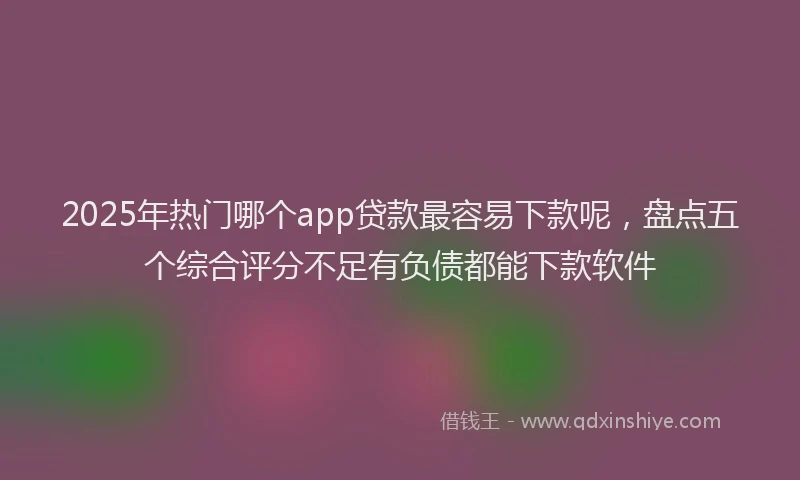 2025年热门哪个app贷款最容易下款呢，盘点五个综合评分不足有负债都能下款软件