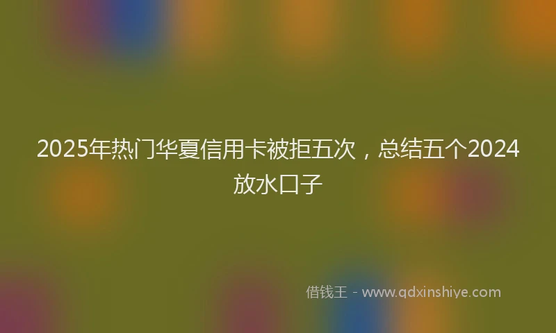 2025年热门华夏信用卡被拒五次，总结五个2024放水口子