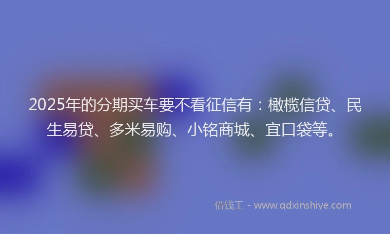 2025年的分期买车要不看征信有：橄榄信贷、民生易贷、多米易购、小铭商城、宜口袋等。