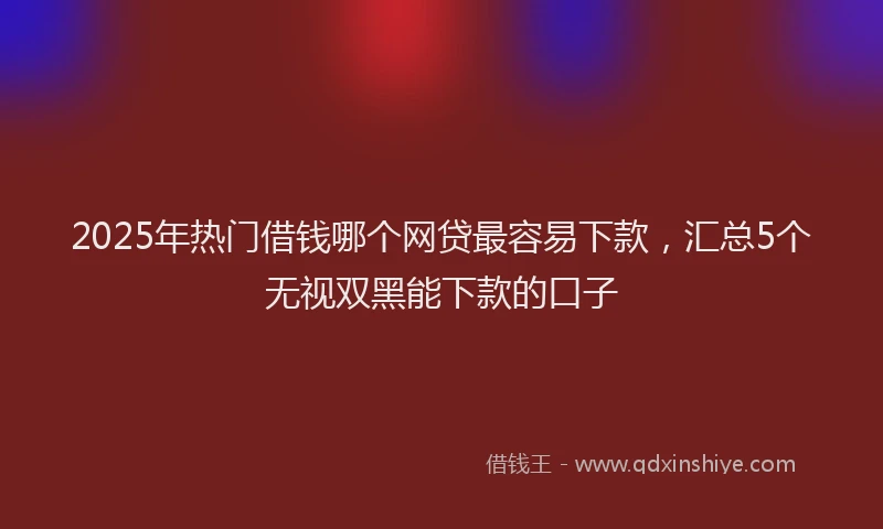 2025年热门借钱哪个网贷最容易下款，汇总5个无视双黑能下款的口子