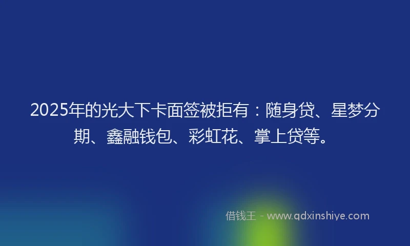 2025年的光大下卡面签被拒有：随身贷、星梦分期、鑫融钱包、彩虹花、掌上贷等。