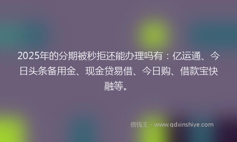 2025年的分期被秒拒还能办理吗有：亿运通、今日头条备用金、现金贷易借、今日购、借款宝快融等。