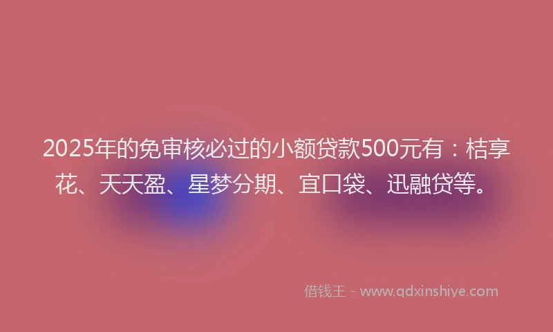 2025年的免审核必过的小额贷款500元有：桔享花、天天盈、星梦分期、宜口袋、迅融贷等。