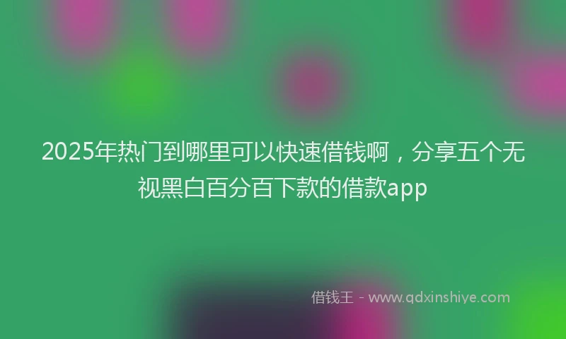 2025年热门到哪里可以快速借钱啊，分享五个无视黑白百分百下款的借款app