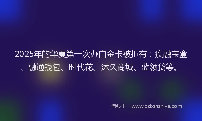 2025年的华夏第一次办白金卡被拒有：疾融宝盒、融通钱包、时代花、沐久商城、蓝领贷等。