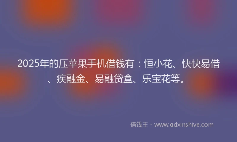 2025年的压苹果手机借钱有：恒小花、快快易借、疾融金、易融贷盒、乐宝花等。