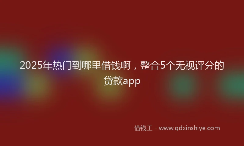 2025年热门到哪里借钱啊，整合5个无视评分的贷款app