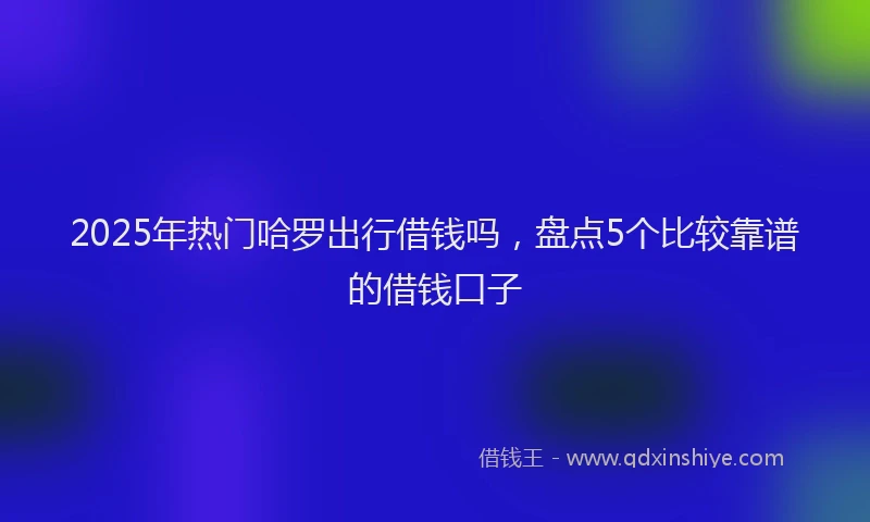 2025年热门哈罗出行借钱吗，盘点5个比较靠谱的借钱口子