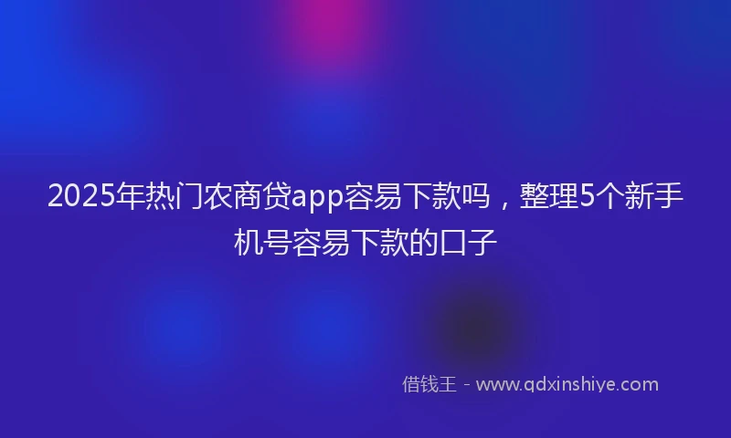 2025年热门农商贷app容易下款吗，整理5个新手机号容易下款的口子