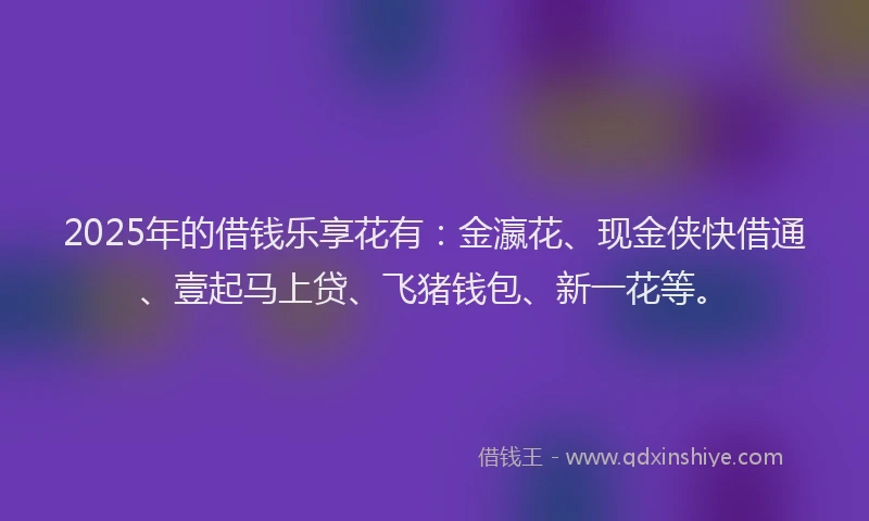 2025年的借钱乐享花有：金瀛花、现金侠快借通、壹起马上贷、飞猪钱包、新一花等。