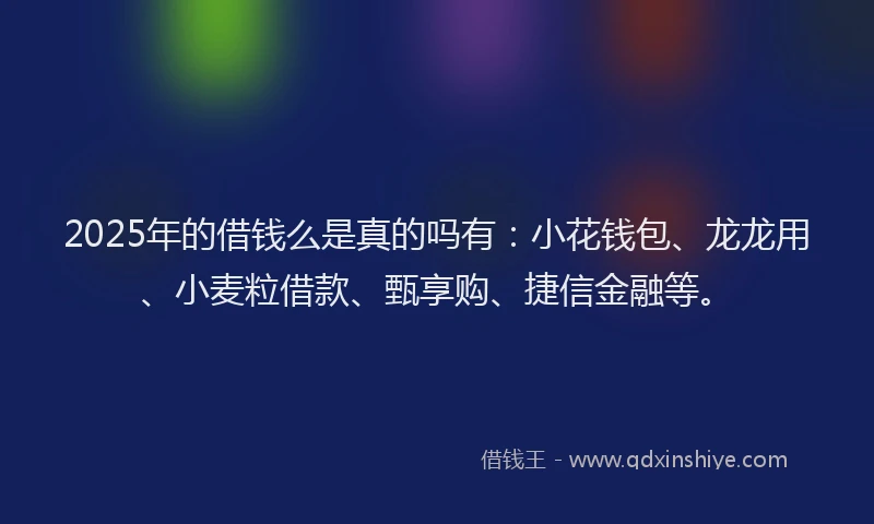 2025年的借钱么是真的吗有：小花钱包、龙龙用、小麦粒借款、甄享购、捷信金融等。