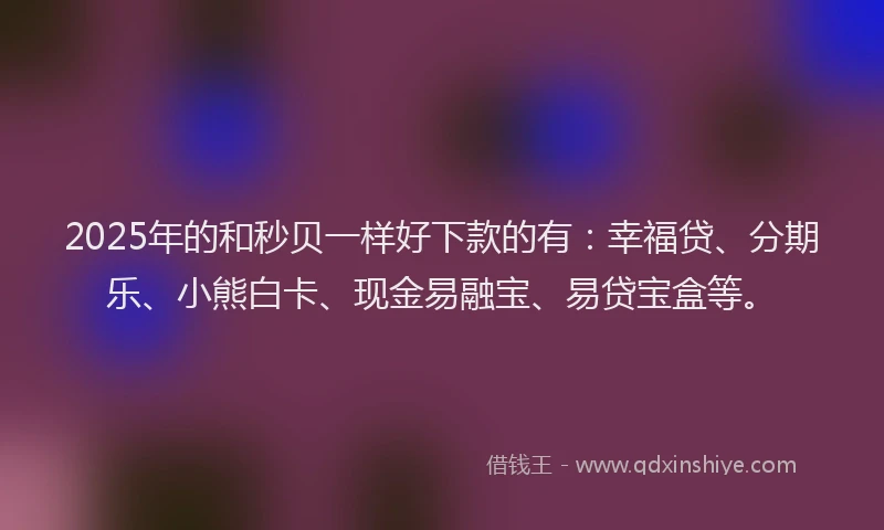 2025年的和秒贝一样好下款的有：幸福贷、分期乐、小熊白卡、现金易融宝、易贷宝盒等。