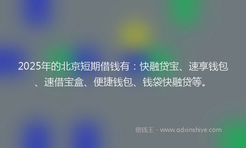 2025年的北京短期借钱有：快融贷宝、速享钱包、速借宝盒、便捷钱包、钱袋快融贷等。