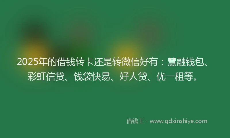 2025年的借钱转卡还是转微信好有：慧融钱包、彩虹信贷、钱袋快易、好人贷、优一租等。