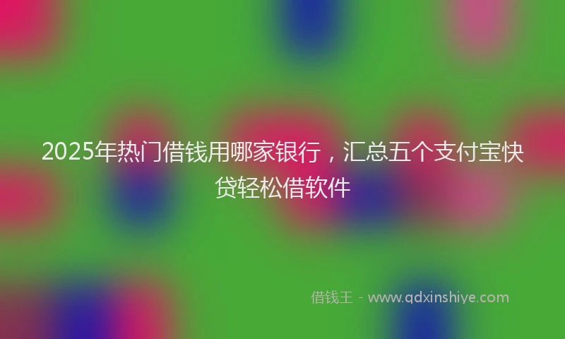 2025年热门借钱用哪家银行，汇总五个支付宝快贷轻松借软件