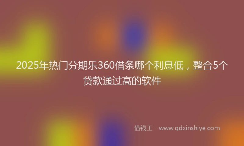 2025年热门分期乐360借条哪个利息低，整合5个贷款通过高的软件