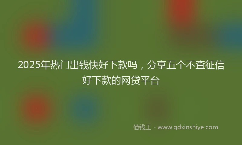 2025年热门出钱快好下款吗，分享五个不查征信好下款的网贷平台