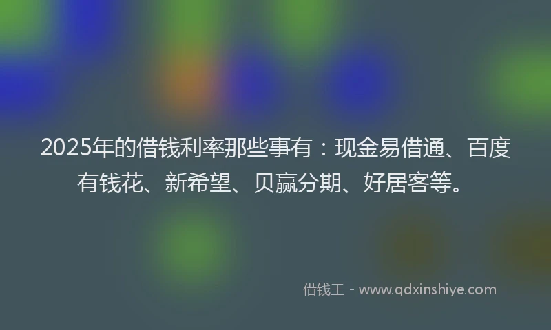 2025年的借钱利率那些事有：现金易借通、百度有钱花、新希望、贝赢分期、好居客等。