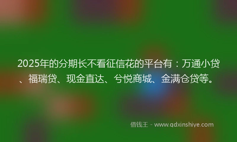 2025年的分期长不看征信花的平台有：万通小贷、福瑞贷、现金直达、兮悦商城、金满仓贷等。