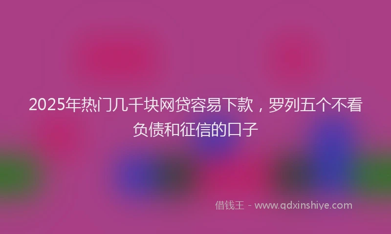 2025年热门几千块网贷容易下款，罗列五个不看负债和征信的口子