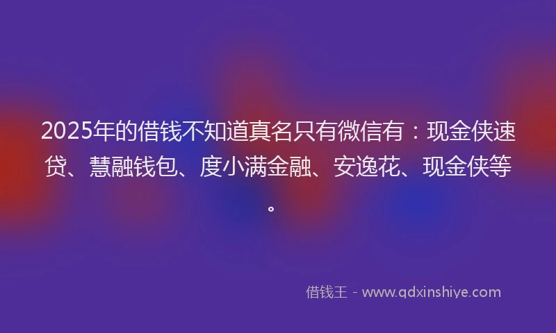 2025年的借钱不知道真名只有微信有：现金侠速贷、慧融钱包、度小满金融、安逸花、现金侠等。