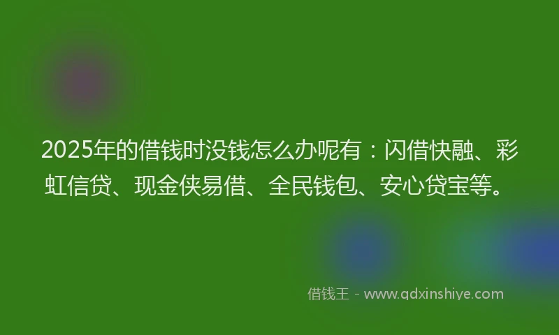 2025年的借钱时没钱怎么办呢有：闪借快融、彩虹信贷、现金侠易借、全民钱包、安心贷宝等。