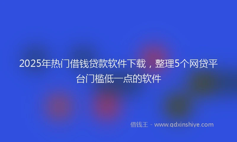 2025年热门借钱贷款软件下载，整理5个网贷平台门槛低一点的软件