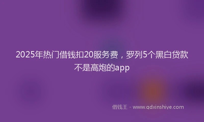 2025年热门借钱扣20服务费，罗列5个黑白贷款不是高炮的app