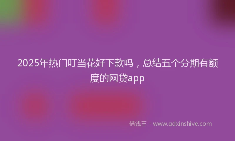2025年热门叮当花好下款吗，总结五个分期有额度的网贷app