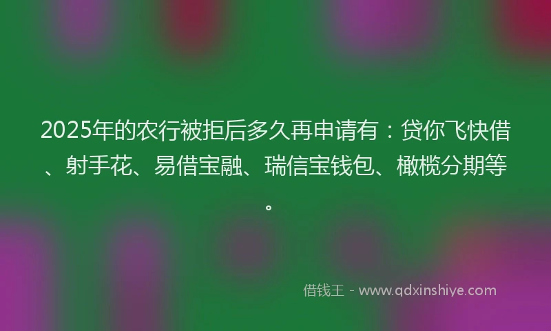 2025年的农行被拒后多久再申请有：贷你飞快借、射手花、易借宝融、瑞信宝钱包、橄榄分期等。