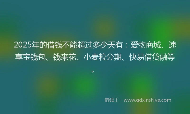2025年的借钱不能超过多少天有：爱物商城、速享宝钱包、钱来花、小麦粒分期、快易借贷融等。