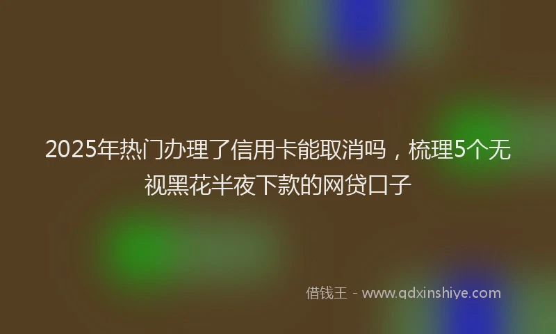 2025年热门办理了信用卡能取消吗，梳理5个无视黑花半夜下款的网贷口子